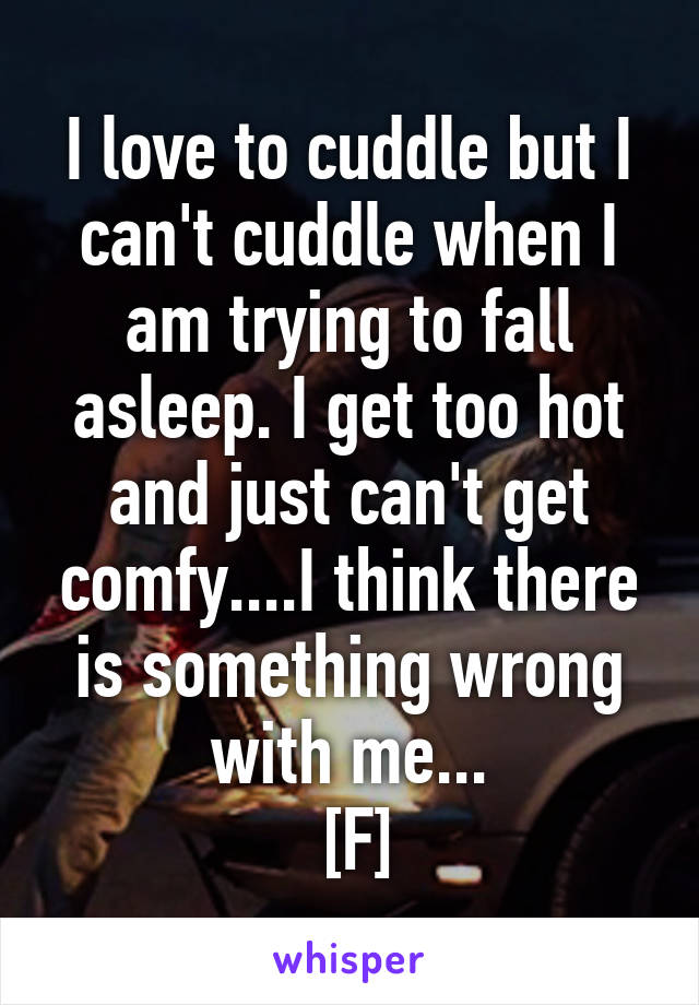 I love to cuddle but I can't cuddle when I am trying to fall asleep. I get too hot and just can't get comfy....I think there is something wrong with me...
 [F]