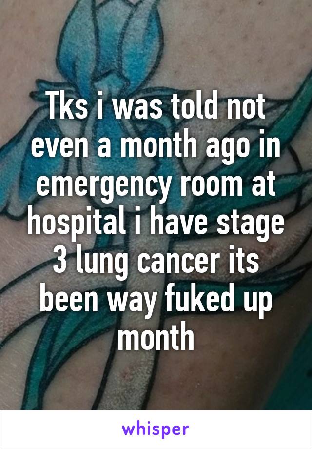Tks i was told not even a month ago in emergency room at hospital i have stage 3 lung cancer its been way fuked up month