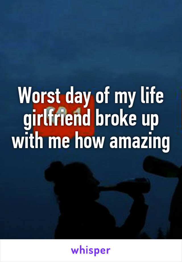 Worst day of my life girlfriend broke up with me how amazing 