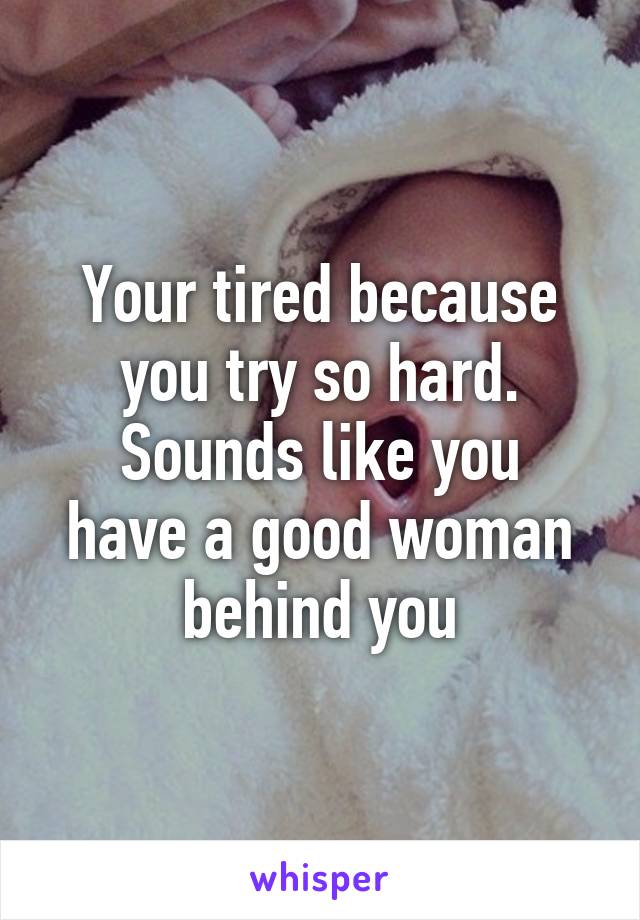 Your tired because you try so hard.
Sounds like you have a good woman behind you