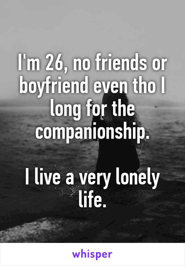 I'm 26, no friends or boyfriend even tho I long for the companionship.

I live a very lonely life.