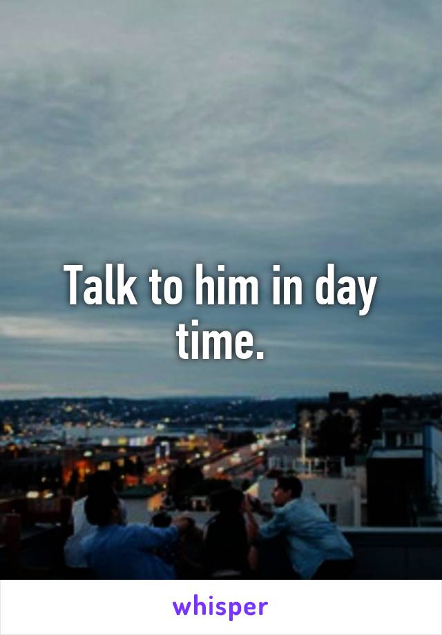 Talk to him in day time.