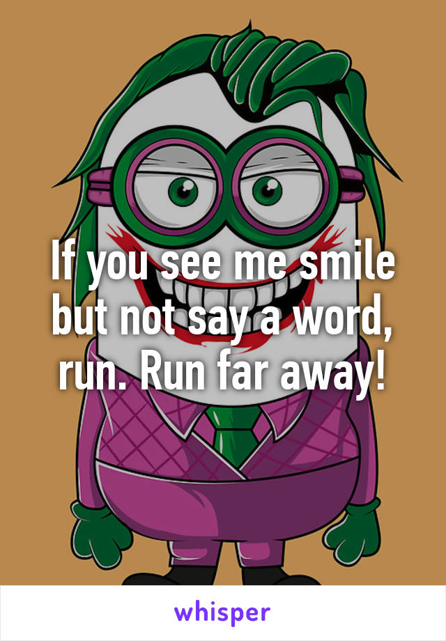 If you see me smile but not say a word, run. Run far away!