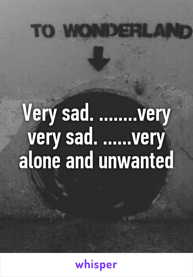 Very sad. ........very very sad. ......very alone and unwanted