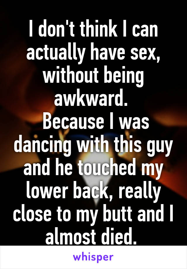 I don't think I can actually have sex, without being awkward. 
 Because I was dancing with this guy and he touched my lower back, really close to my butt and I almost died. 