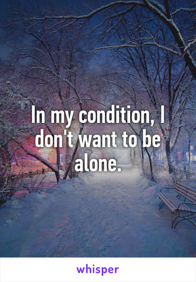 In my condition, I don't want to be alone.