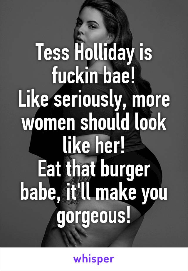 Tess Holliday is fuckin bae!
Like seriously, more women should look like her!
Eat that burger babe, it'll make you gorgeous!