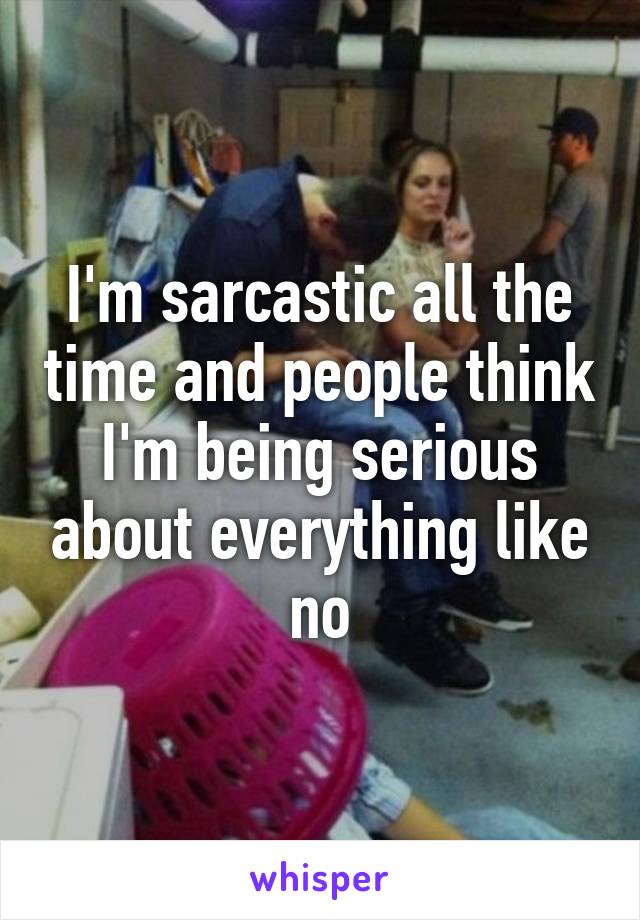 I'm sarcastic all the time and people think I'm being serious about everything like no