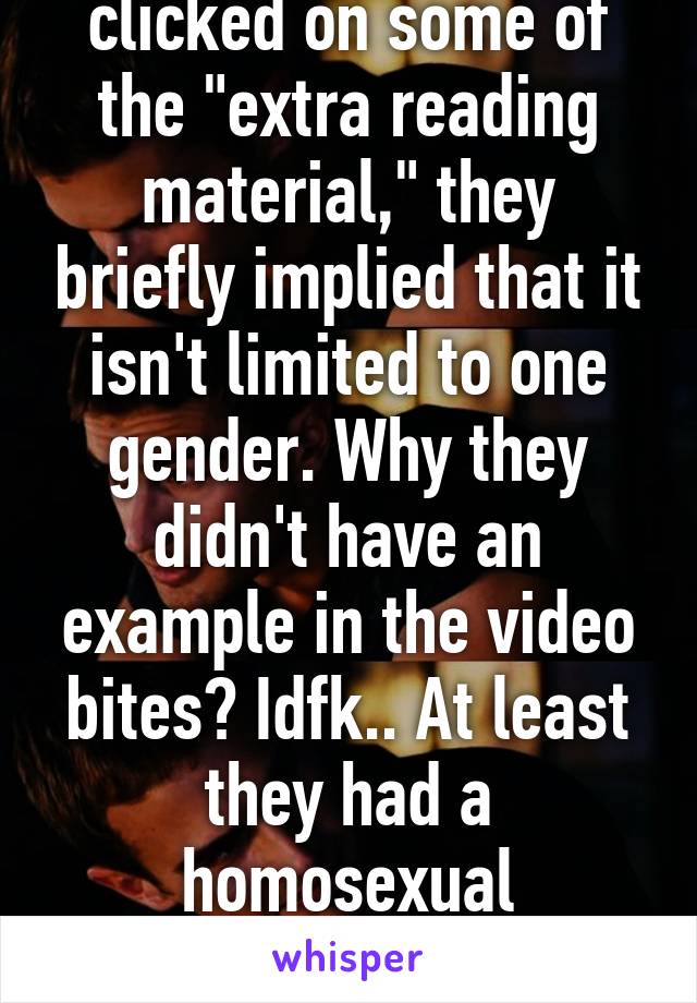 Actually, if you clicked on some of the "extra reading material," they briefly implied that it isn't limited to one gender. Why they didn't have an example in the video bites? Idfk.. At least they had a homosexual example..? But still guys.. :/