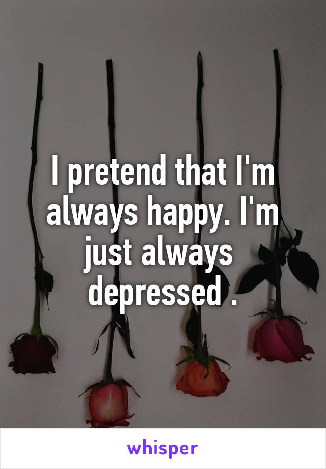I pretend that I'm always happy. I'm just always  depressed .