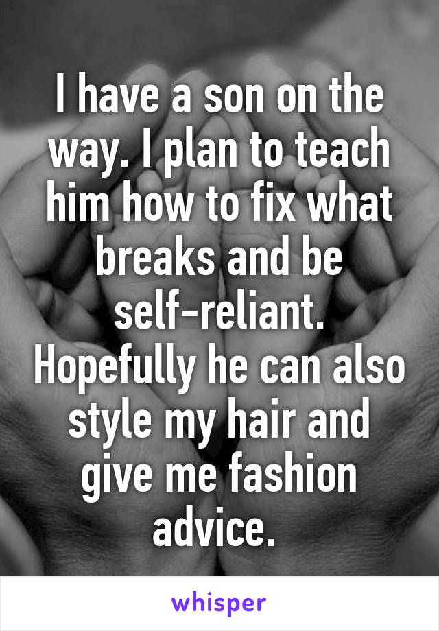 I have a son on the way. I plan to teach him how to fix what breaks and be self-reliant. Hopefully he can also style my hair and give me fashion advice. 