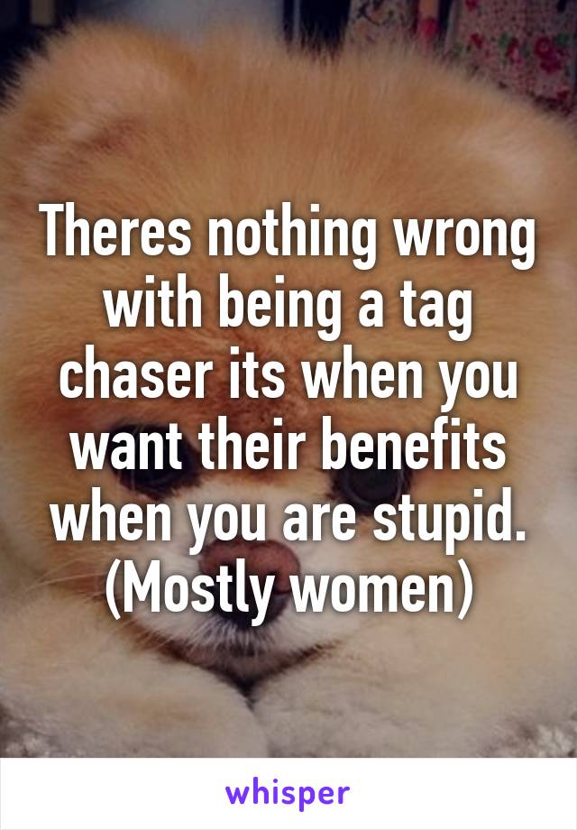 Theres nothing wrong with being a tag chaser its when you want their benefits when you are stupid. (Mostly women)