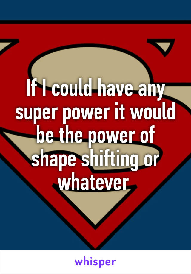 If I could have any super power it would be the power of shape shifting or whatever 