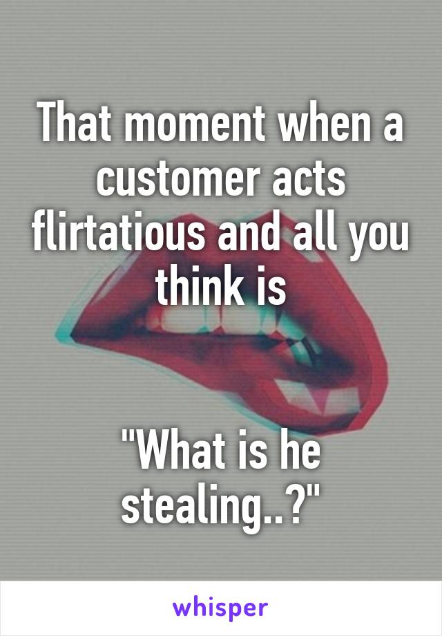 That moment when a customer acts flirtatious and all you think is


"What is he stealing..?"