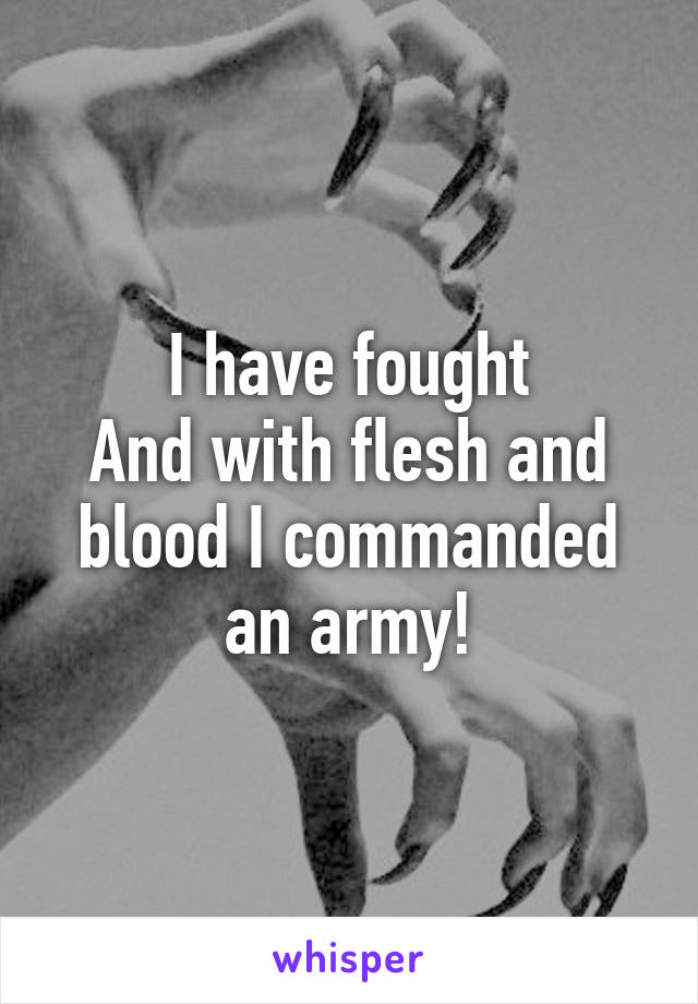 I have fought
And with flesh and blood I commanded an army!