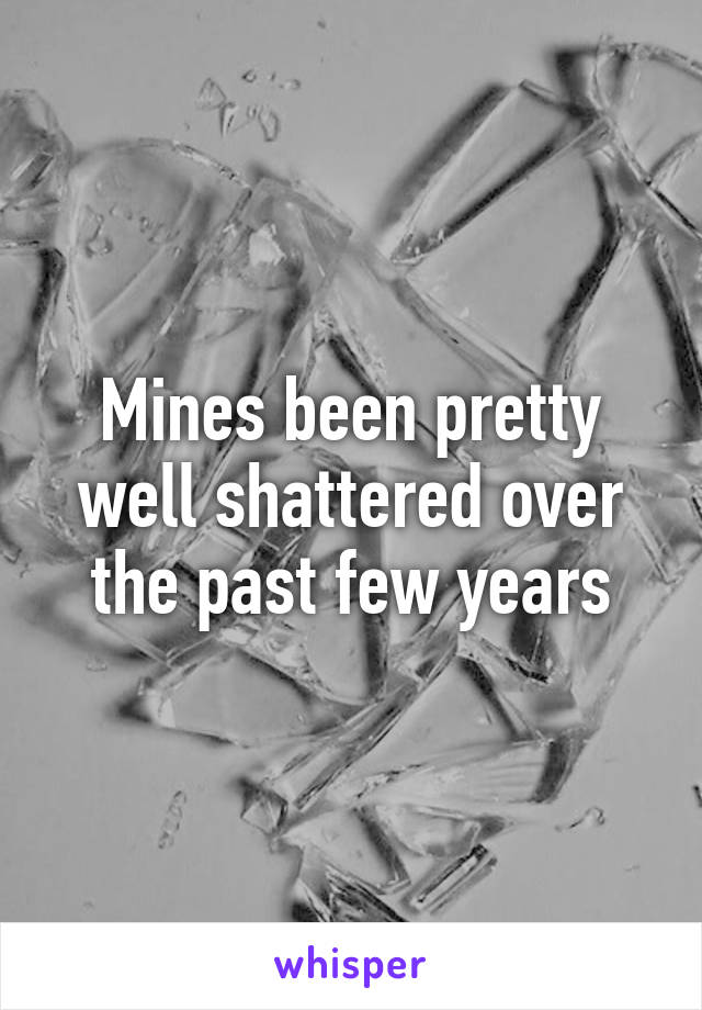 Mines been pretty well shattered over the past few years