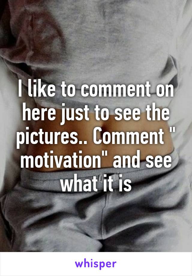 I like to comment on here just to see the pictures.. Comment " motivation" and see what it is