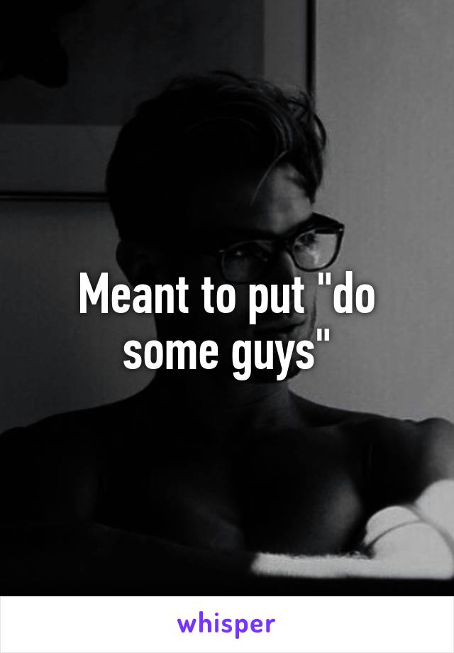 Meant to put "do some guys"