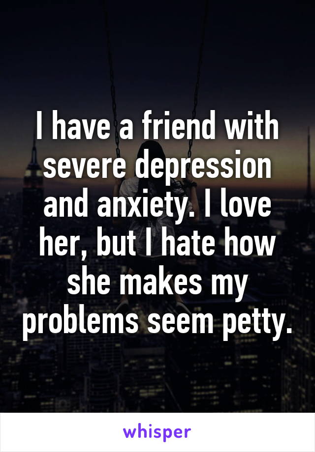 I have a friend with severe depression and anxiety. I love her, but I hate how she makes my problems seem petty.