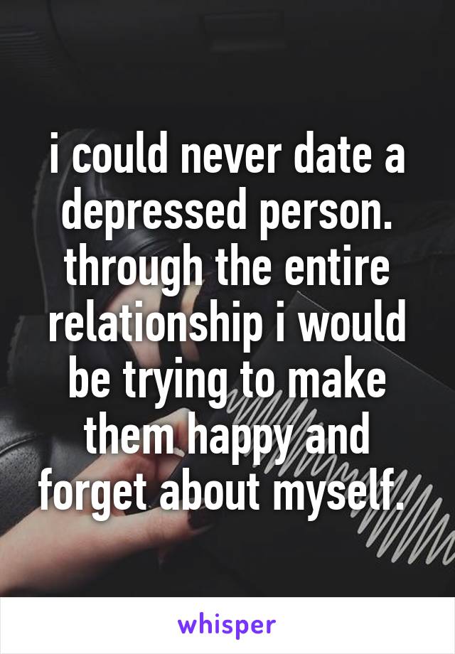 i could never date a depressed person. through the entire relationship i would be trying to make them happy and forget about myself. 