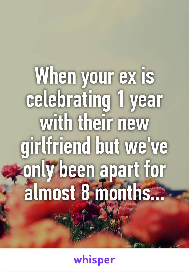 When your ex is celebrating 1 year with their new girlfriend but we've only been apart for almost 8 months...