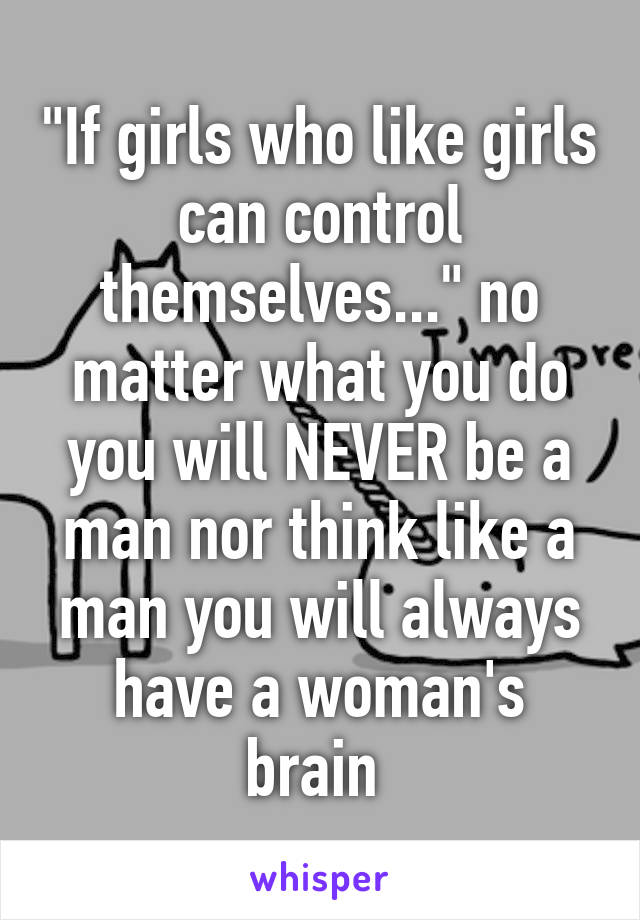 "If girls who like girls can control themselves..." no matter what you do you will NEVER be a man nor think like a man you will always have a woman's brain 