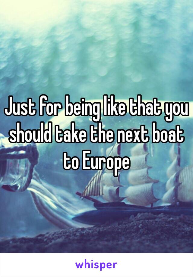 Just for being like that you should take the next boat to Europe 