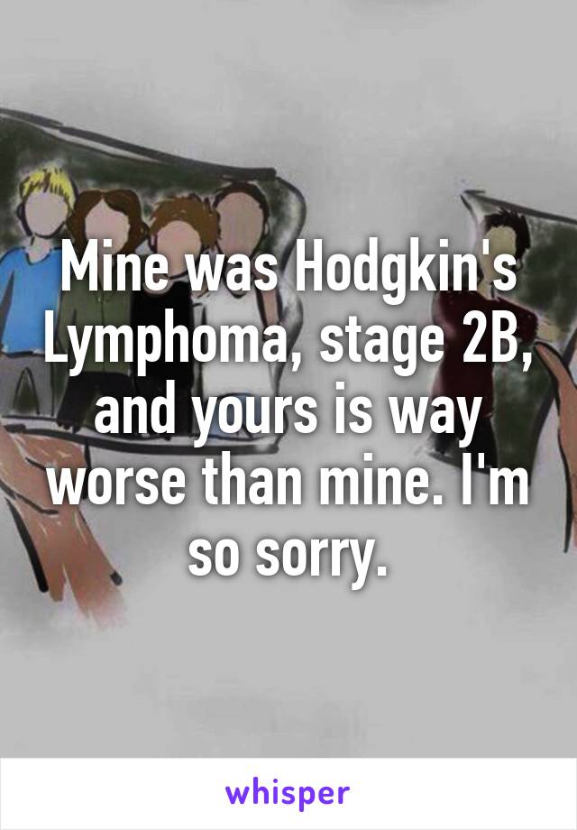 Mine was Hodgkin's Lymphoma, stage 2B, and yours is way worse than mine. I'm so sorry.