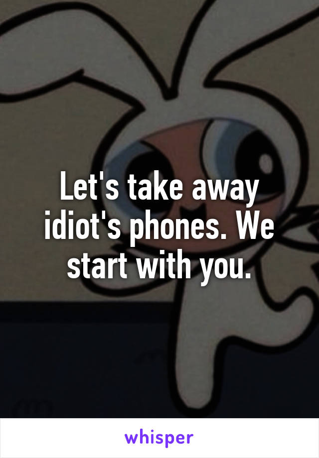 Let's take away idiot's phones. We start with you.