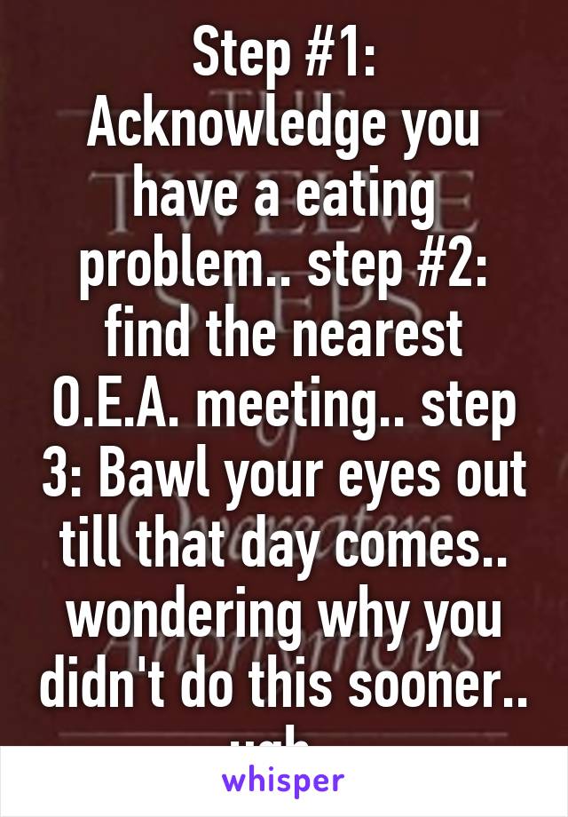 Step #1: Acknowledge you have a eating problem.. step #2: find the nearest O.E.A. meeting.. step 3: Bawl your eyes out till that day comes.. wondering why you didn't do this sooner.. ugh. 