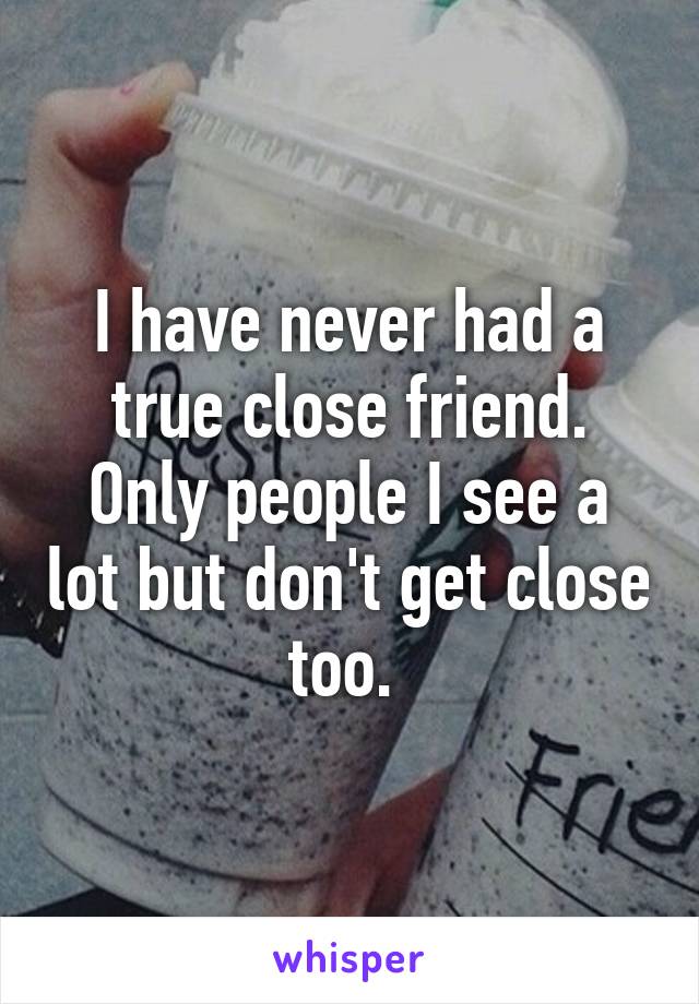 I have never had a true close friend. Only people I see a lot but don't get close too. 