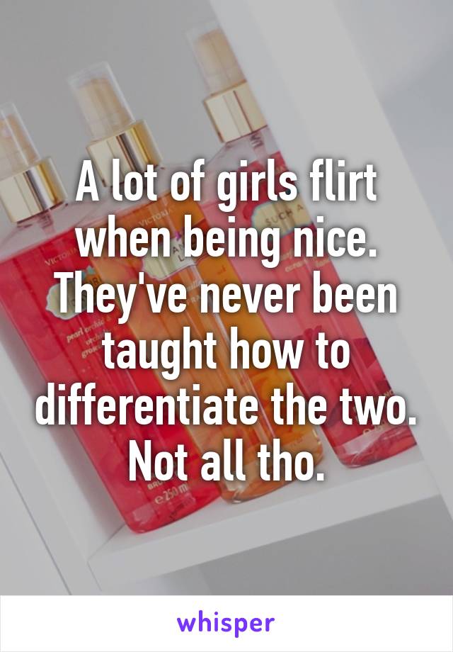 A lot of girls flirt when being nice. They've never been taught how to differentiate the two. Not all tho.