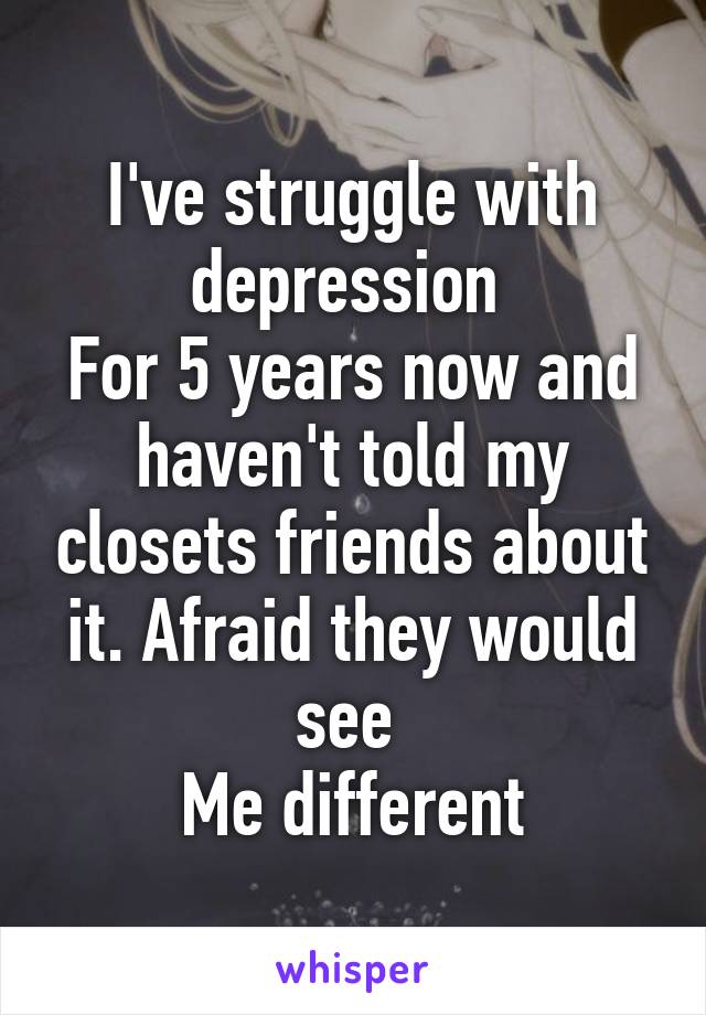 I've struggle with depression 
For 5 years now and haven't told my closets friends about it. Afraid they would see 
Me different