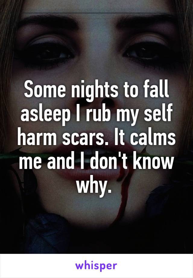 Some nights to fall asleep I rub my self harm scars. It calms me and I don't know why. 