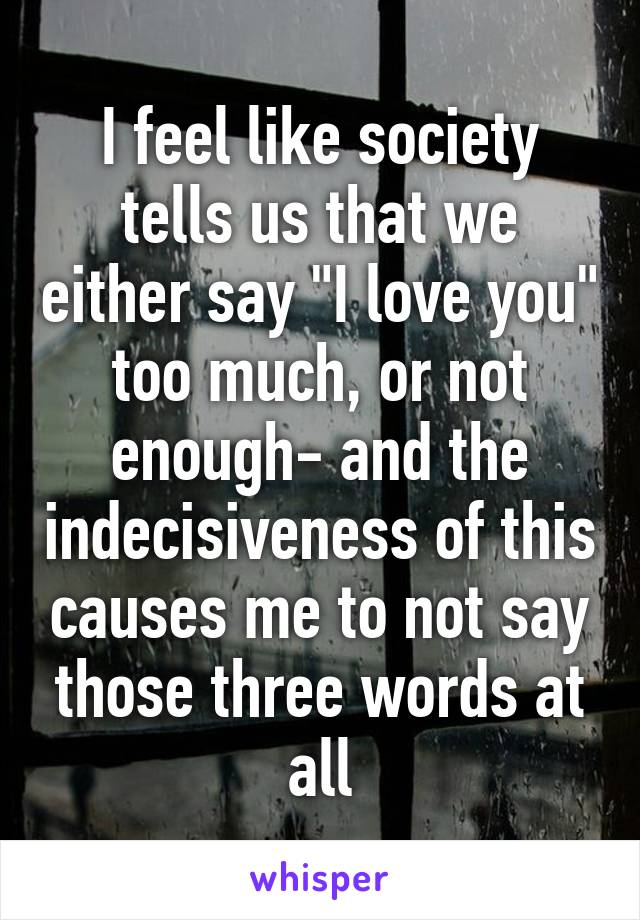 I feel like society tells us that we either say "I love you" too much, or not enough- and the indecisiveness of this causes me to not say those three words at all