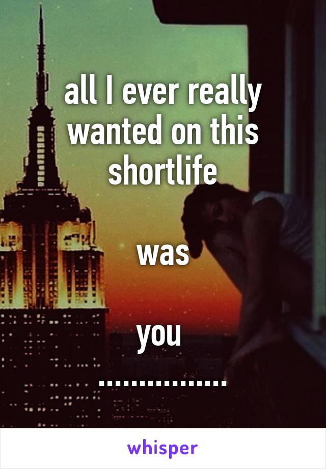 all I ever really wanted on this shortlife

was

you 
................