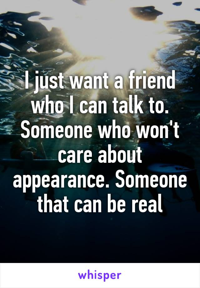 I just want a friend who I can talk to. Someone who won't care about appearance. Someone that can be real