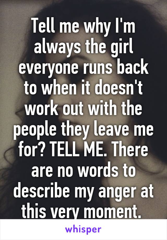 Tell me why I'm always the girl everyone runs back to when it doesn't work out with the people they leave me for? TELL ME. There are no words to describe my anger at this very moment. 