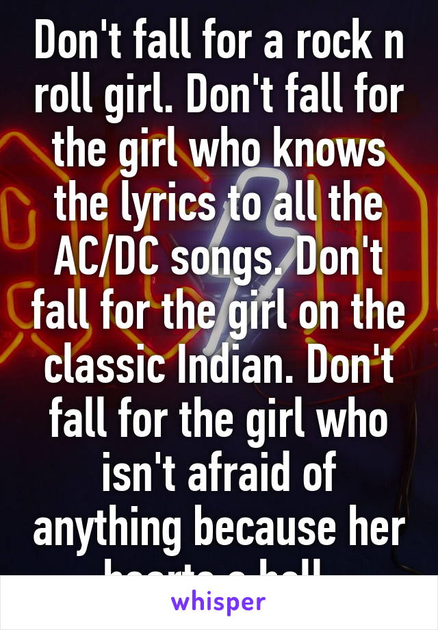 Don't fall for a rock n roll girl. Don't fall for the girl who knows the lyrics to all the AC/DC songs. Don't fall for the girl on the classic Indian. Don't fall for the girl who isn't afraid of anything because her hearts a hell.