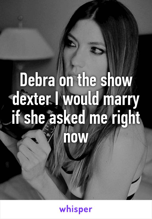 Debra on the show dexter I would marry if she asked me right now