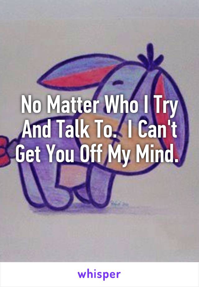 No Matter Who I Try And Talk To.  I Can't Get You Off My Mind.  