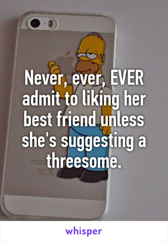Never, ever, EVER admit to liking her best friend unless she's suggesting a threesome.