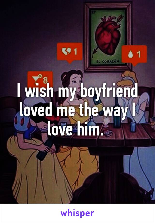 I wish my boyfriend loved me the way I love him. 