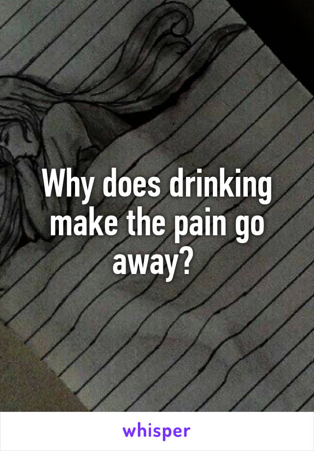 Why does drinking make the pain go away? 