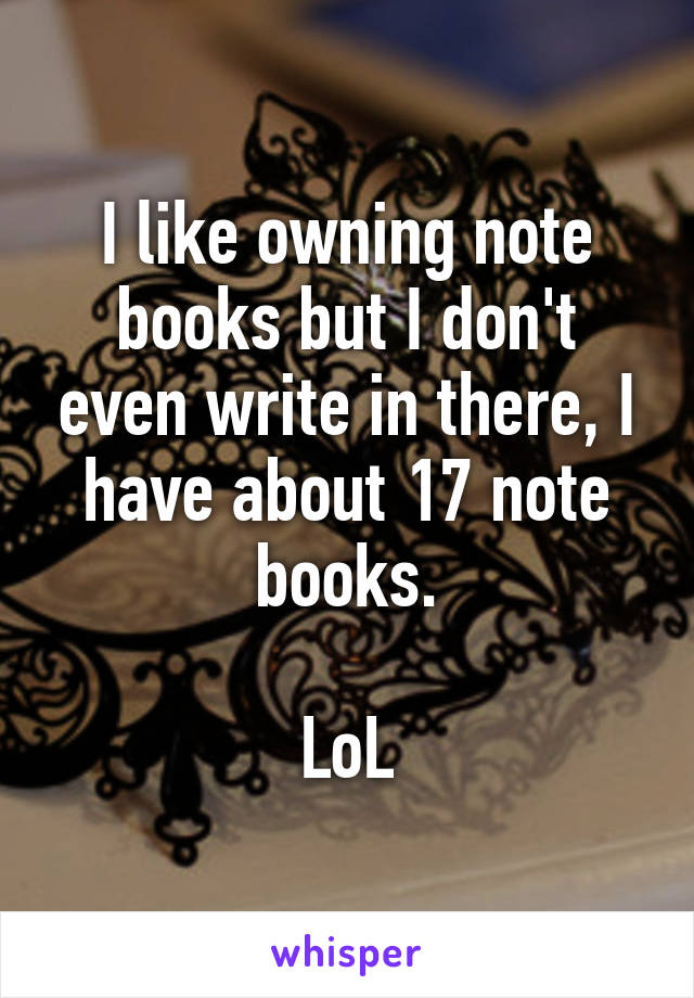 I like owning note books but I don't even write in there, I have about 17 note books.

LoL