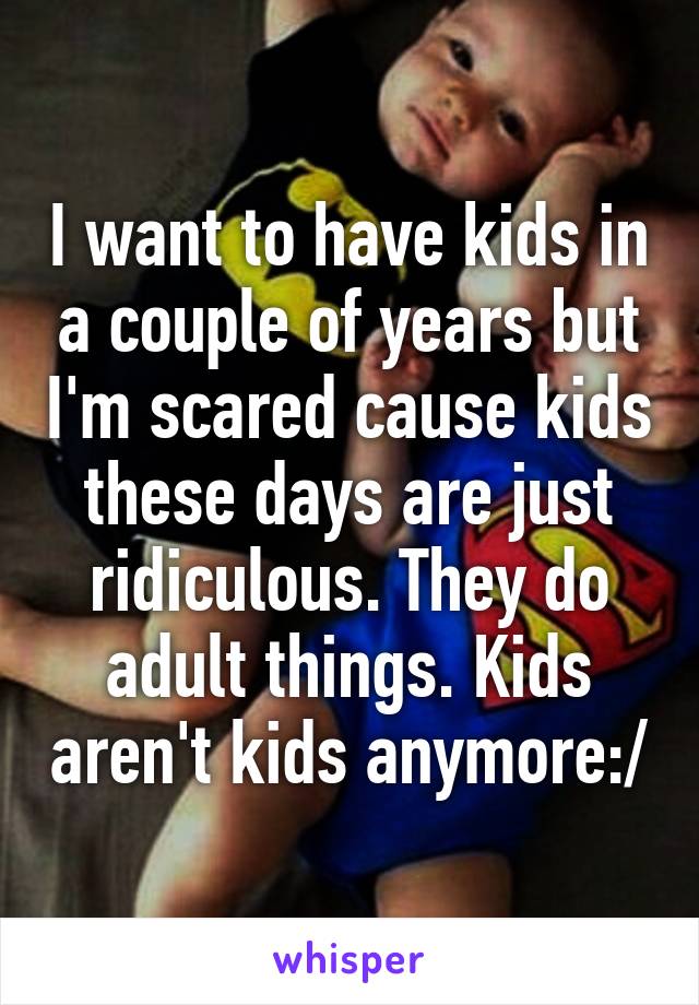 I want to have kids in a couple of years but I'm scared cause kids these days are just ridiculous. They do adult things. Kids aren't kids anymore:/