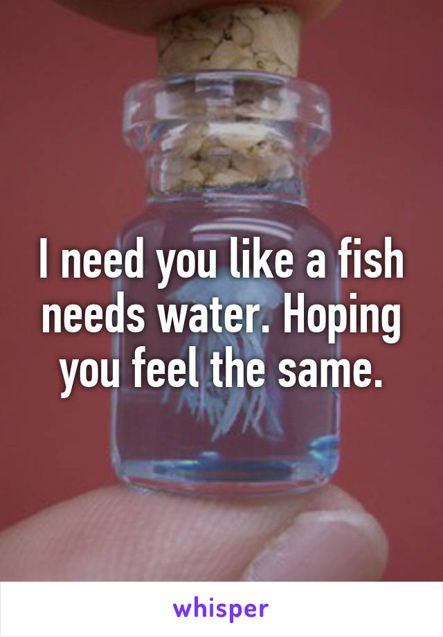 I need you like a fish needs water. Hoping you feel the same.