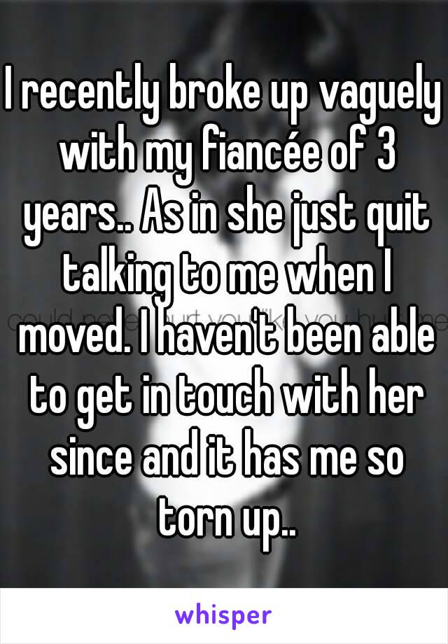 I recently broke up vaguely with my fiancée of 3 years.. As in she just quit talking to me when I moved. I haven't been able to get in touch with her since and it has me so torn up..