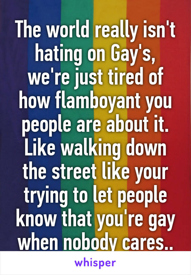 The world really isn't hating on Gay's, we're just tired of how flamboyant you people are about it. Like walking down the street like your trying to let people know that you're gay when nobody cares..