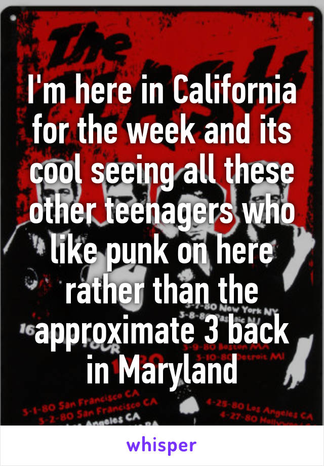 I'm here in California for the week and its cool seeing all these other teenagers who like punk on here rather than the approximate 3 back in Maryland